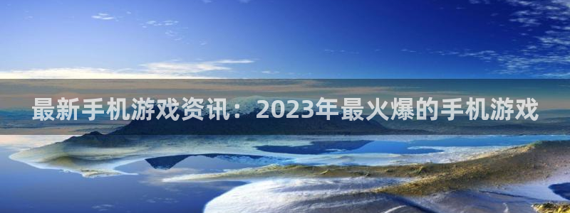 辉达娱乐4开户：最新手机游戏资讯：2023年最火爆的手机游戏